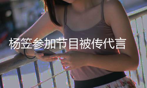被传博已杨笠代言 品牌官评论节目关闭方微参加